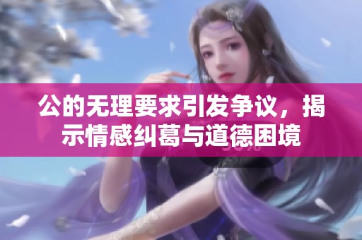 公的無(wú)理要求引發(fā)爭(zhēng)議，揭示情感糾葛與道德困境
