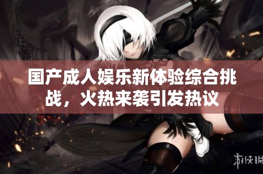 國產(chǎn)成人娛樂新體驗綜合挑戰(zhàn)，火熱來襲引發(fā)熱議