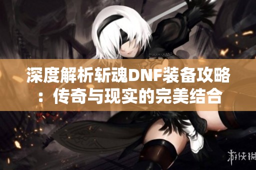 深度解析斬魂DNF裝備攻略：傳奇與現(xiàn)實(shí)的完美結(jié)合