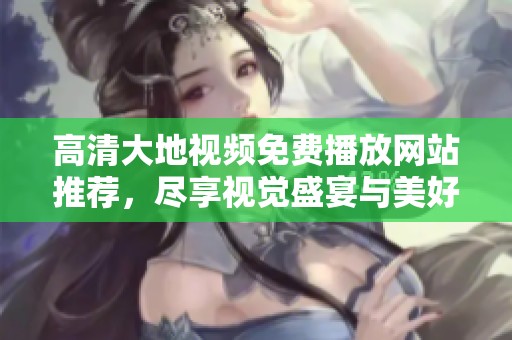 高清大地視頻免費(fèi)播放網(wǎng)站推薦，盡享視覺盛宴與美好時(shí)光