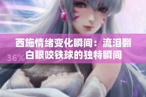 西施情緒變化瞬間：流淚翻白眼咬鐵球的獨特瞬間