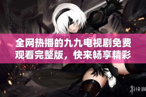 全網(wǎng)熱播的九九電視劇免費(fèi)觀看完整版，快來暢享精彩劇情