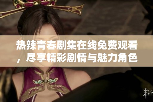 熱辣青春劇集在線免費觀看，盡享精彩劇情與魅力角色