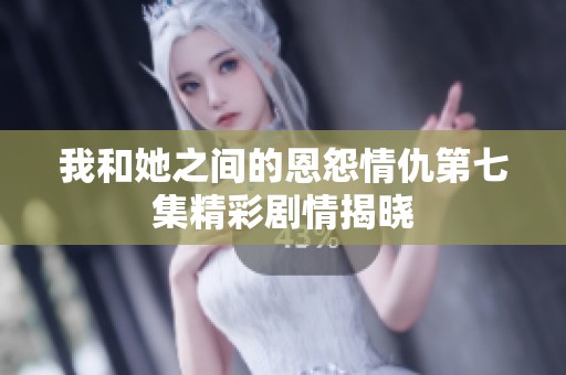 我和她之間的恩怨情仇第七集精彩劇情揭曉