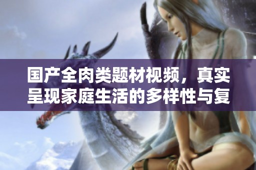 國產(chǎn)全肉類題材視頻，真實(shí)呈現(xiàn)家庭生活的多樣性與復(fù)雜關(guān)系