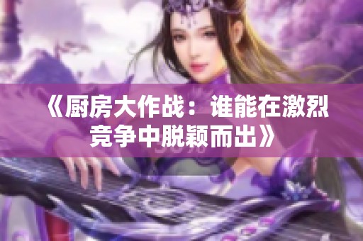《廚房大作戰(zhàn)：誰能在激烈競(jìng)爭(zhēng)中脫穎而出》