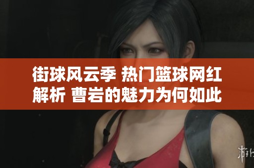 街球風云季 熱門籃球網(wǎng)紅解析 曹巖的魅力為何如此吸引人