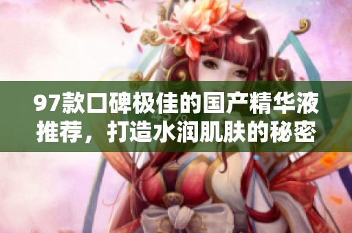 97款口碑極佳的國(guó)產(chǎn)精華液推薦,打造水潤(rùn)肌膚的秘密 97款口碑極佳的國(guó)產(chǎn)精華液推薦,打造水潤(rùn)肌膚的秘密