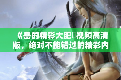 《岳的精彩大肥坹視頻高清版，絕對不能錯過的精彩內(nèi)容》