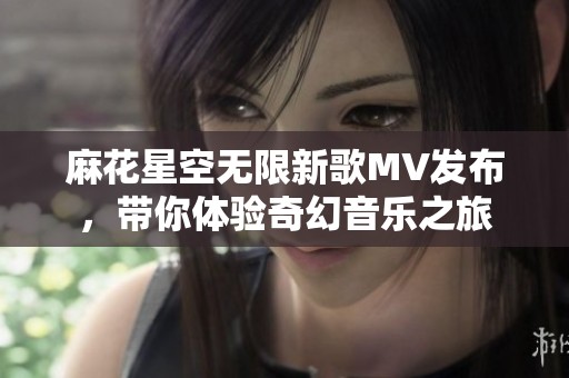 麻花星空無限新歌MV發(fā)布，帶你體驗(yàn)奇幻音樂之旅