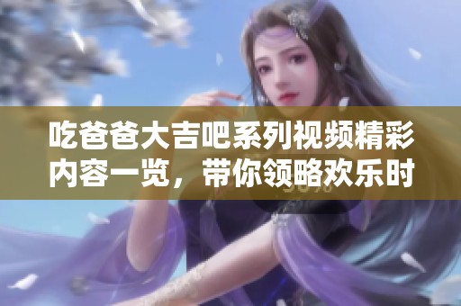 吃爸爸大吉吧系列視頻精彩內(nèi)容一覽，帶你領(lǐng)略歡樂時(shí)光