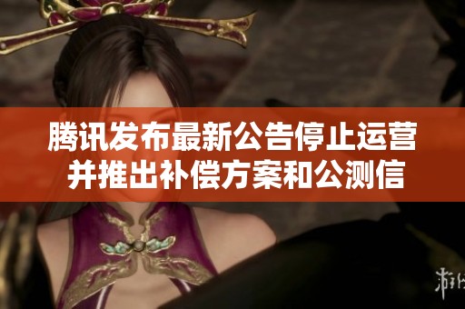 騰訊發(fā)布最新公告停止運(yùn)營(yíng) 并推出補(bǔ)償方案和公測(cè)信息
