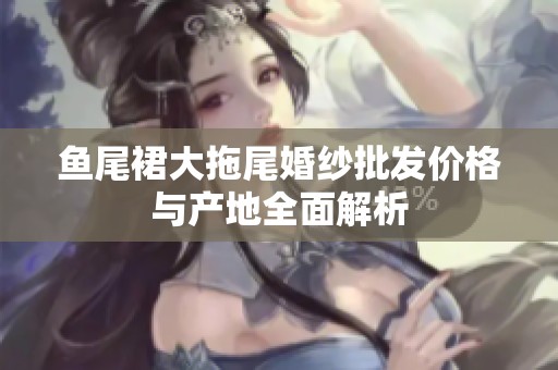 魚尾裙大拖尾婚紗批發(fā)價(jià)格與產(chǎn)地全面解析
