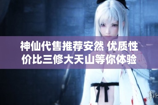 神仙代售推薦安然 優(yōu)質(zhì)性價(jià)比三修大天山等你體驗(yàn)