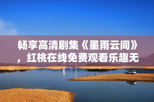 暢享高清劇集《墨雨云間》，紅桃在線免費觀看樂趣無限