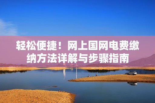 輕松便捷！網(wǎng)上國(guó)網(wǎng)電費(fèi)繳納方法詳解與步驟指南