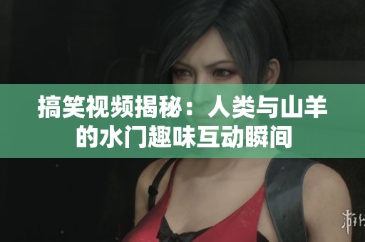 搞笑視頻揭秘：人類與山羊的水門趣味互動瞬間