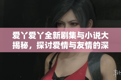 愛丫愛丫全新劇集與小說大揭秘，探討愛情與友情的深度交織