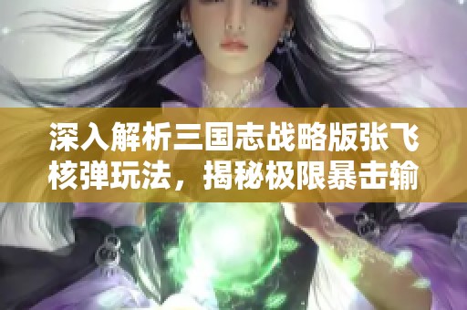 深入解析三國志戰(zhàn)略版張飛核彈玩法，揭秘極限暴擊輸出策略