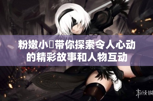 粉嫩小泬帶你探索令人心動的精彩故事和人物互動