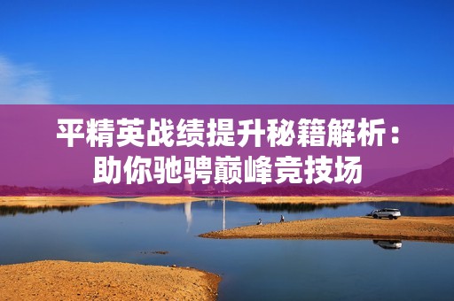 平精英戰(zhàn)績(jī)提升秘籍解析：助你馳騁巔峰競(jìng)技場(chǎng)