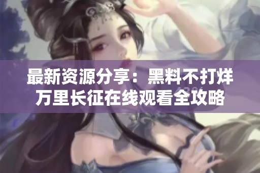 最新資源分享：黑料不打烊萬(wàn)里長(zhǎng)征在線觀看全攻略