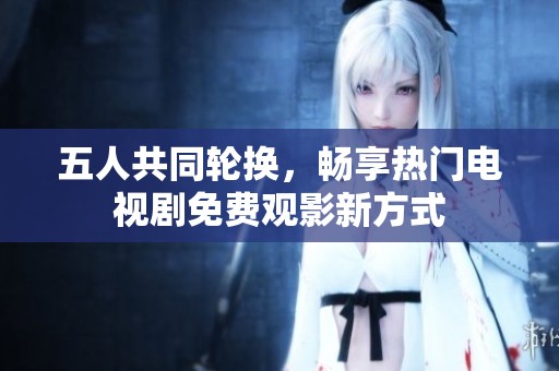 五人共同輪換，暢享熱門電視劇免費觀影新方式