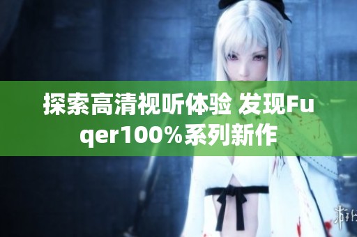 探索高清視聽體驗 發(fā)現(xiàn)Fuqer100%系列新作