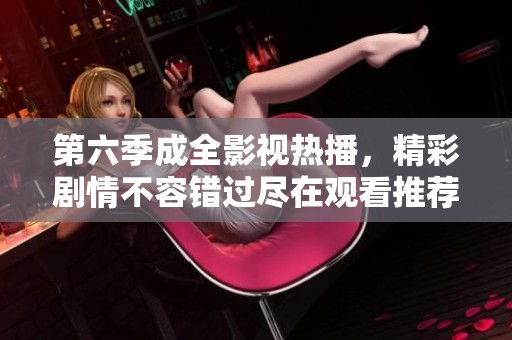 第六季成全影視熱播，精彩劇情不容錯過盡在觀看推薦
