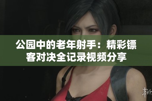 公園中的老年射手：精彩鏢客對(duì)決全記錄視頻分享