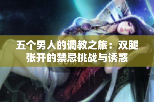 五個(gè)男人的調(diào)教之旅：雙腿張開(kāi)的禁忌挑戰(zhàn)與誘惑