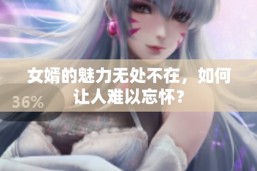 女婿的魅力無處不在，如何讓人難以忘懷？