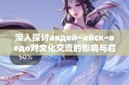 深入探討авдей~айск~ведо對文化交流的影響與啟示