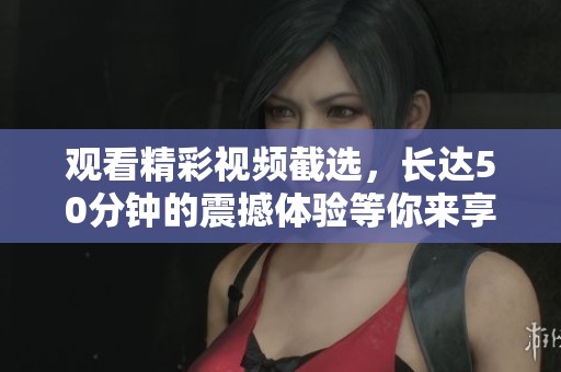 觀看精彩視頻截選，長達50分鐘的震撼體驗等你來享受