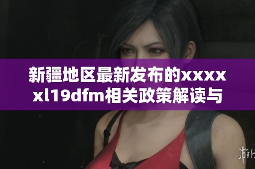 新疆地區(qū)最新發(fā)布的xxxxxl19dfm相關(guān)政策解讀與分析