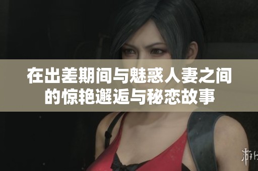 在出差期間與魅惑人妻之間的驚艷邂逅與秘戀故事