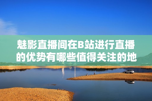 魅影直播間在B站進行直播的優(yōu)勢有哪些值得關(guān)注的地方