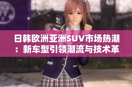 日韓歐洲亞洲SUV市場(chǎng)熱潮：新車型引領(lǐng)潮流與技術(shù)革新