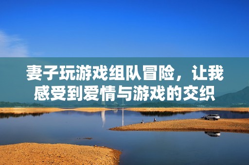 妻子玩游戲組隊(duì)冒險(xiǎn)，讓我感受到愛情與游戲的交織