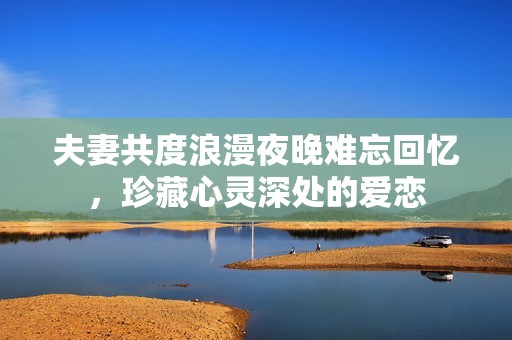 夫妻共度浪漫夜晚難忘回憶，珍藏心靈深處的愛戀