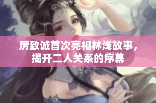厲致誠(chéng)首次亮相林淺故事，揭開(kāi)二人關(guān)系的序幕