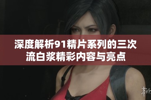 深度解析91精片系列的三次流白漿精彩內(nèi)容與亮點