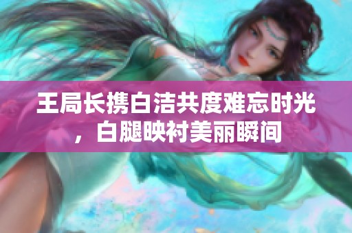 王局長攜白潔共度難忘時光，白腿映襯美麗瞬間