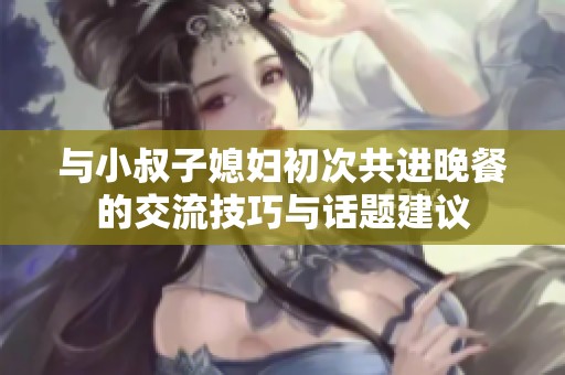 與小叔子媳婦初次共進(jìn)晚餐的交流技巧與話題建議