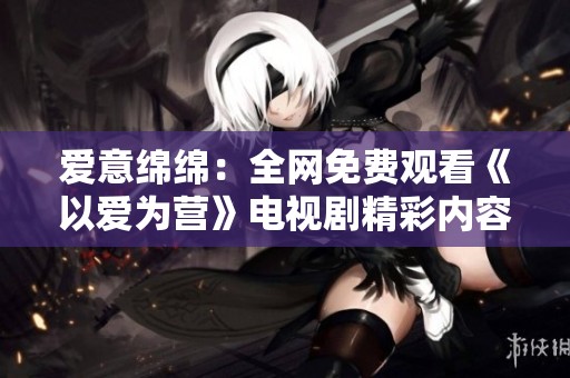 愛意綿綿：全網(wǎng)免費(fèi)觀看《以愛為營》電視劇精彩內(nèi)容解析