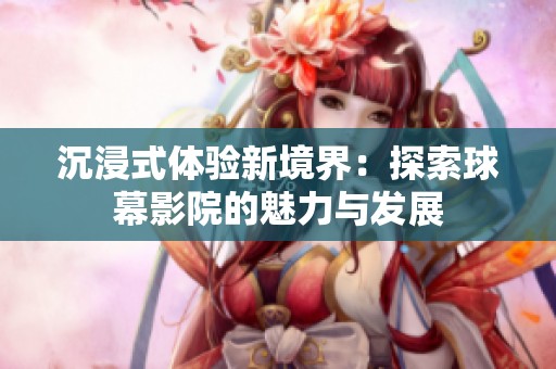 沉浸式體驗新境界：探索球幕影院的魅力與發(fā)展