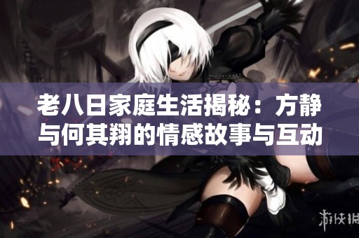 老八日家庭生活揭秘：方靜與何其翔的情感故事與互動(dòng)分享