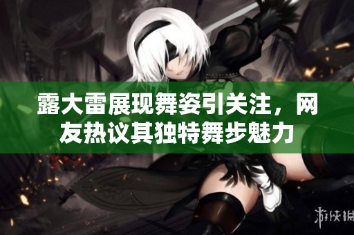 露大雷展現(xiàn)舞姿引關(guān)注，網(wǎng)友熱議其獨(dú)特舞步魅力
