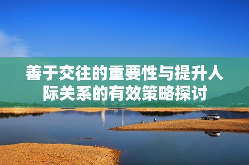 善于交往的重要性與提升人際關(guān)系的有效策略探討