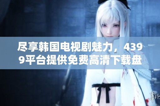 盡享韓國電視劇魅力，4399平臺提供免費高清下載盤點